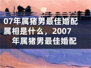 07年属猪男最佳婚配属相是什么，2007年属猪男最佳婚配