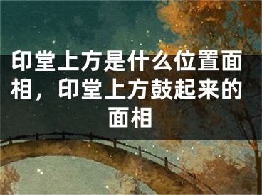 印堂上方是什么位置面相,印堂上方鼓起来的面相