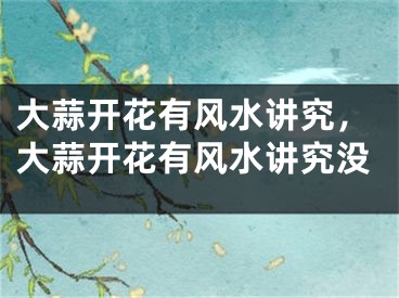 大蒜开花有风水讲究，大蒜开花有风水讲究没