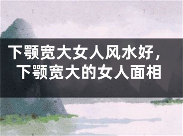 下颚宽大女人风水好，下颚宽大的女人面相