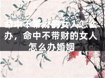 命中不带财的女人怎么办，命中不带财的女人怎么办婚姻