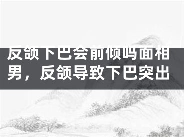 反颌下巴会前倾吗面相男,反颌导致下巴突出