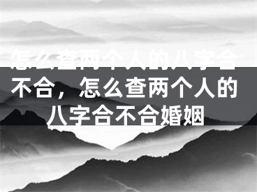 怎么查两个人的八字合不合，怎么查两个人的八字合不合婚姻