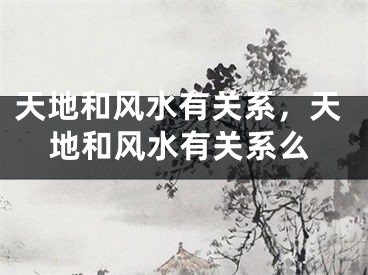 天地和风水有关系,天地和风水有关系么