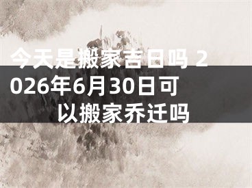 今天是搬家吉日吗 2026年6月30日可以搬家乔迁吗