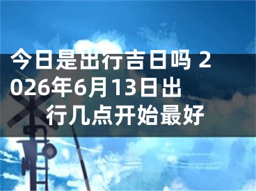 今日是出行吉日吗 2026年6月13日出行几点开始最好