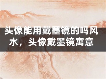 头像能用戴墨镜的吗风水,头像戴墨镜寓意