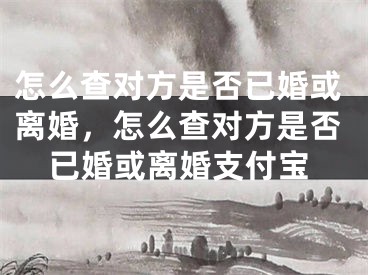 怎么查对方是否已婚或离婚,怎么查对方是否已婚或离婚支付宝