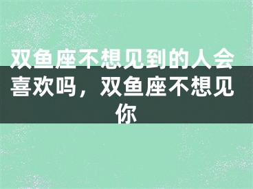 双鱼座不想见到的人会喜欢吗,双鱼座不想见你