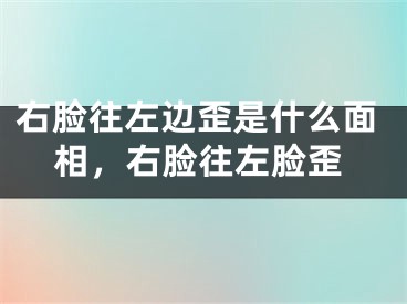 右脸往左边歪是什么面相，右脸往左脸歪