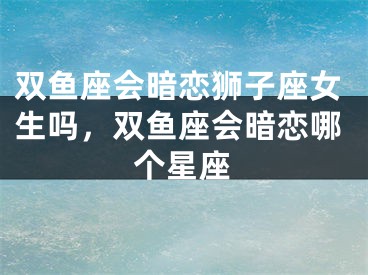 双鱼座会暗恋狮子座女生吗,双鱼座会暗恋哪个星座