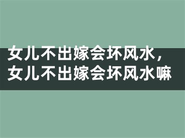 女儿不出嫁会坏风水，女儿不出嫁会坏风水嘛