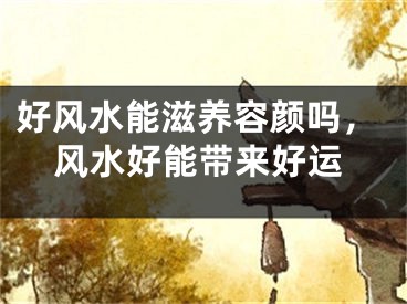 好风水能滋养容颜吗，风水好能带来好运
