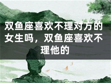 双鱼座喜欢不理对方的女生吗，双鱼座喜欢不理他的