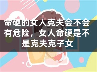 命硬的女人克夫会不会有危险，女人命硬是不是克夫克子女