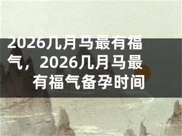 2026几月马最有福气，2026几月马最有福气备孕时间