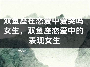 双鱼座在恋爱中爱哭吗女生,双鱼座恋爱中的表现女生