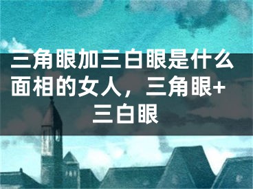 三角眼加三白眼是什么面相的女人,三角眼+三白眼