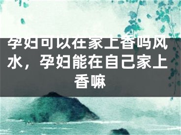 孕妇可以在家上香吗风水，孕妇能在自己家上香嘛