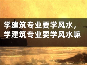 学建筑专业要学风水，学建筑专业要学风水嘛