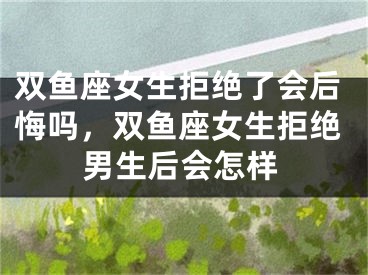 双鱼座女生拒绝了会后悔吗,双鱼座女生拒绝男生后会怎样