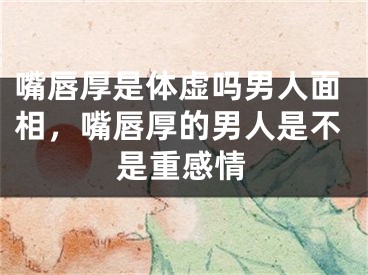 嘴唇厚是体虚吗男人面相，嘴唇厚的男人是不是重感情