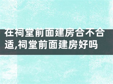 在祠堂前面建房合不合适,祠堂前面建房好吗