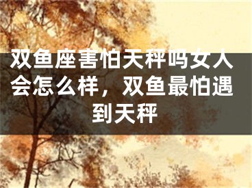 双鱼座害怕天秤吗女人会怎么样,双鱼最怕遇到天秤