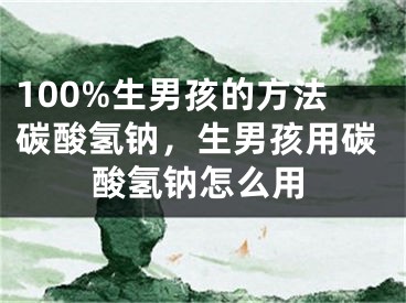 100%生男孩的方法碳酸氢钠，生男孩用碳酸氢钠怎么用