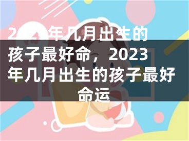2023年几月出生的孩子最好命,2023年几月出生的孩子最好命运