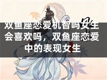 双鱼座恋爱机智吗女生会喜欢吗,双鱼座恋爱中的表现女生