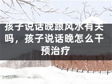孩子说话晚跟风水有关吗，孩子说话晚怎么干预治疗