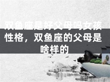 双鱼座是好父母吗女孩性格，双鱼座的父母是啥样的