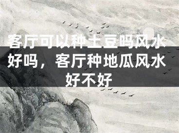 客厅可以种土豆吗风水好吗，客厅种地瓜风水好不好