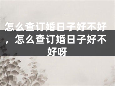 怎么查订婚日子好不好，怎么查订婚日子好不好呀