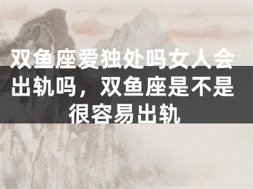双鱼座爱独处吗女人会出轨吗,双鱼座是不是很容易出轨