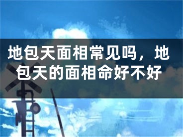 地包天面相常见吗，地包天的面相命好不好