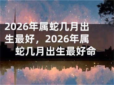 2026年属蛇几月出生最好，2026年属蛇几月出生最好命