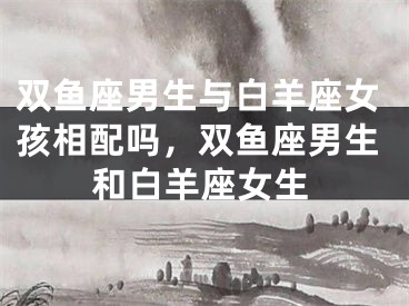 双鱼座男生与白羊座女孩相配吗，双鱼座男生和白羊座女生