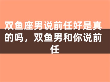 双鱼座男说前任好是真的吗,双鱼男和你说前任