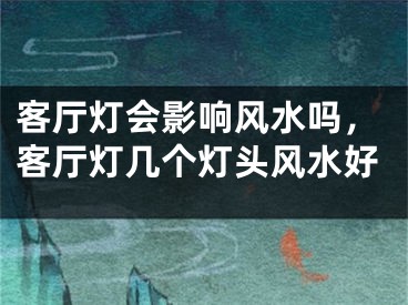 客厅灯会影响风水吗，客厅灯几个灯头风水好
