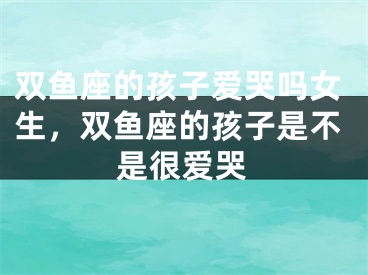双鱼座的孩子爱哭吗女生,双鱼座的孩子是不是很爱哭