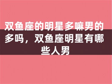 双鱼座的明星多嘛男的多吗,双鱼座明星有哪些人男