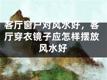 客厅窗户对风水好,客厅穿衣镜子应怎样摆放风水好