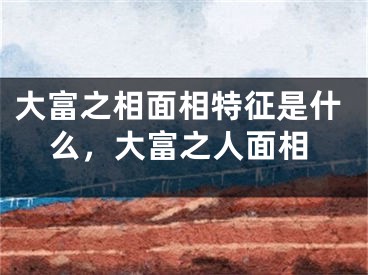 大富之相面相特征是什么,大富之人面相
