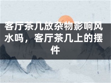 客厅茶几放杂物影响风水吗，客厅茶几上的摆件
