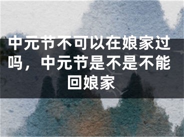 中元节不可以在娘家过吗，中元节是不是不能回娘家