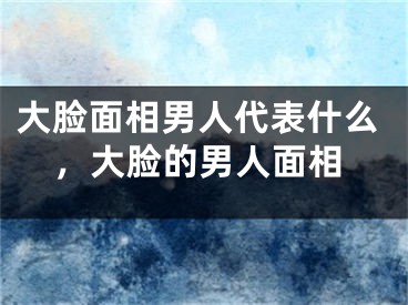 大脸面相男人代表什么,大脸的男人面相