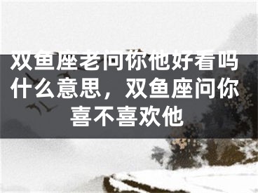 双鱼座老问你他好看吗什么意思,双鱼座问你喜不喜欢他