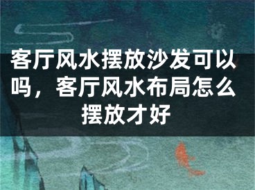 客厅风水摆放沙发可以吗，客厅风水布局怎么摆放才好